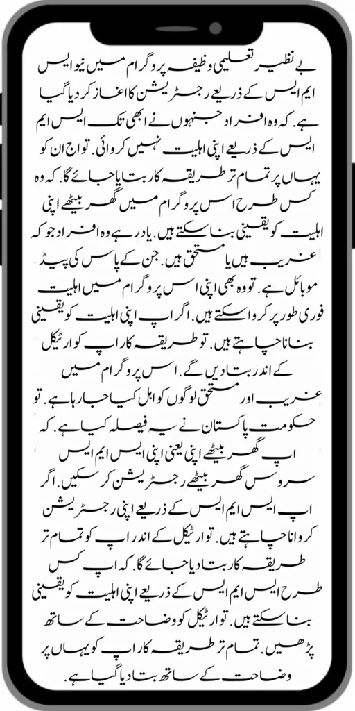 بے نظیر تعلیمی وظیفہ پروگرام میں نیو ایس ایم ایس کے ذریعے رجسٹریشن کا اغاز کر دیا گیا ہے .  کہ وہ افراد جنہوں نے ابھی تک ایس ایم ایس کے ذریعے اپنی اہلیت نہیں کروائی .  تو اج ان کو یہاں پر تمام تر طریقہ کار بتایا جائے گا.  کہ وہ کس طرح اس پروگرام میں گھر بیٹھے اپنی اہلیت کو یقینی بنا سکتے ہیں .  یاد رہے وہ افراد جو کہ غریب ہیں یا مستحق ہیں .  جن کے پاس کی پیڈ موبائل ہے .  تو وہ بھی اپنی اس پروگرام میں اہلیت فوری طور پر کروا سکتے ہیں  . اگر اپ اپنی اہلیت کو یقینی بنانا چاہتے ہیں . تو طریقہ کار اپ کو ارٹیکل کے اندر بتا دیں گے . اس پروگرام میں غریب اور مستحق لوگوں کو اہل کیا جا رہا ہے . تو حکومت پاکستان نے یہ فیصلہ کیا ہے . کہ اپ گھر بیٹھے اپنی یعنی اپنی ایس ایم ایس سروس گھر بیٹھے رجسٹریشن کر سکیں . اگر اپ ایس ایم ایس کے ذریعے اپنی رجسٹریشن کروانا چاہتے ہیں .  تو ارٹیکل کے اندر اپ کو تمام تر طریقہ کار بتا دیا جائے گا  . کہ اپ کس طرح ایس ایم ایس کے ذریعے اپنی اہلیت کو یقینی بنا سکتے ہیں .  تو ارٹیکل کو وضاحت کے ساتھ پڑھیں  . تمام تر طریقہ کار اپ کو یہاں پر وضاحت کے ساتھ بتا دیا گیا ہے .