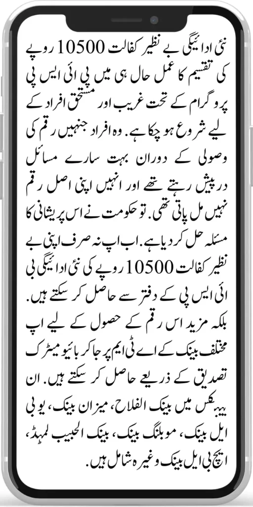 Benazir Kafalat 10500
The process of disbursement of a new payment to Benazir Kafalat of Rs.10500 has been started recently for the poor and deserving people under the BISP programme. Those people faced a lot of problems during the recovery of money and could not get their original amount. So the government has solved this problem. 
Now you can not only get your Benazir kafalat new payment of Rs.10500 from the BISP office. Rather, you can go to the ATMs of different banks to get this amount through biometric authentication. These banks include Bank Al Falah, Meezan Bank, UBL Bank, Mobiling Bank, Bank Al Habib Limited, HBL Bank, etc.