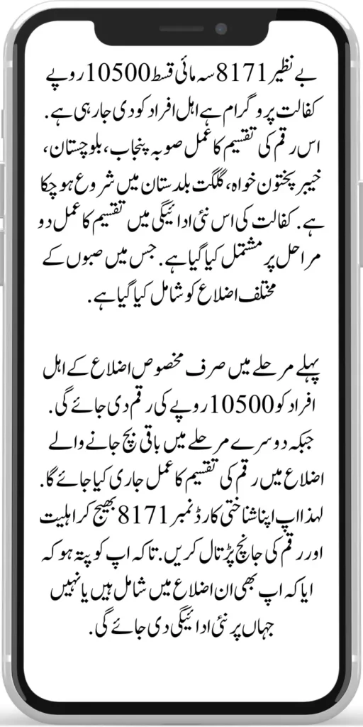 Benazir 8171 Quarterly Installment 10500
Benazir 8171 Quarterly installment 10500 rupees sponsorship program is being given to eligible people. The process of distribution of this amount has already started in the provinces of Punjab, Balochistan, Khyber Pakhtunkhwa, and Gilgit Baltistan. In this new payment of sponsorship, the distribution process has been done in two stages. In which various districts of Sabah have been included. 
In the first phase, an amount of Rs 10,500 will be given only to the eligible people of certain districts. While in the second phase, the money distribution process will be released in the remaining districts. So check your eligibility and amount by sending your ID card number 8171. So that you know whether you are included in those districts or not where the new payment will be given.