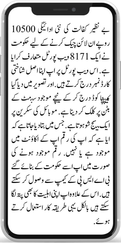 Benazir Kafaalat Payment 10500 
The government has introduced an 8171 web portal to check the new payment of Benazir Kafaalat Payment 10500  online. You enter your original ID card number on this web portal. Enter the captcha code given in the image and click on the submit button below.
A message is shown on the mobile screen. In which it is told whether your money is available in your account or not. If the money is available, you can receive it from the BISP camp set up by the government. Apart from this, you can also check your eligibility using the same method.